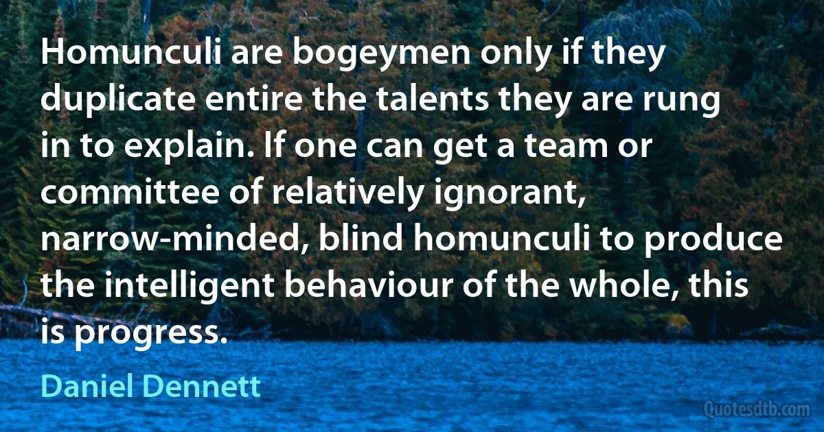 Homunculi are bogeymen only if they duplicate entire the talents they are rung in to explain. If one can get a team or committee of relatively ignorant, narrow-minded, blind homunculi to produce the intelligent behaviour of the whole, this is progress. (Daniel Dennett)