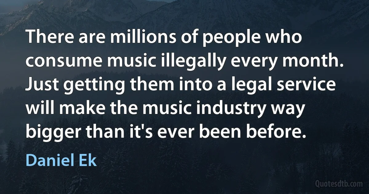 There are millions of people who consume music illegally every month. Just getting them into a legal service will make the music industry way bigger than it's ever been before. (Daniel Ek)