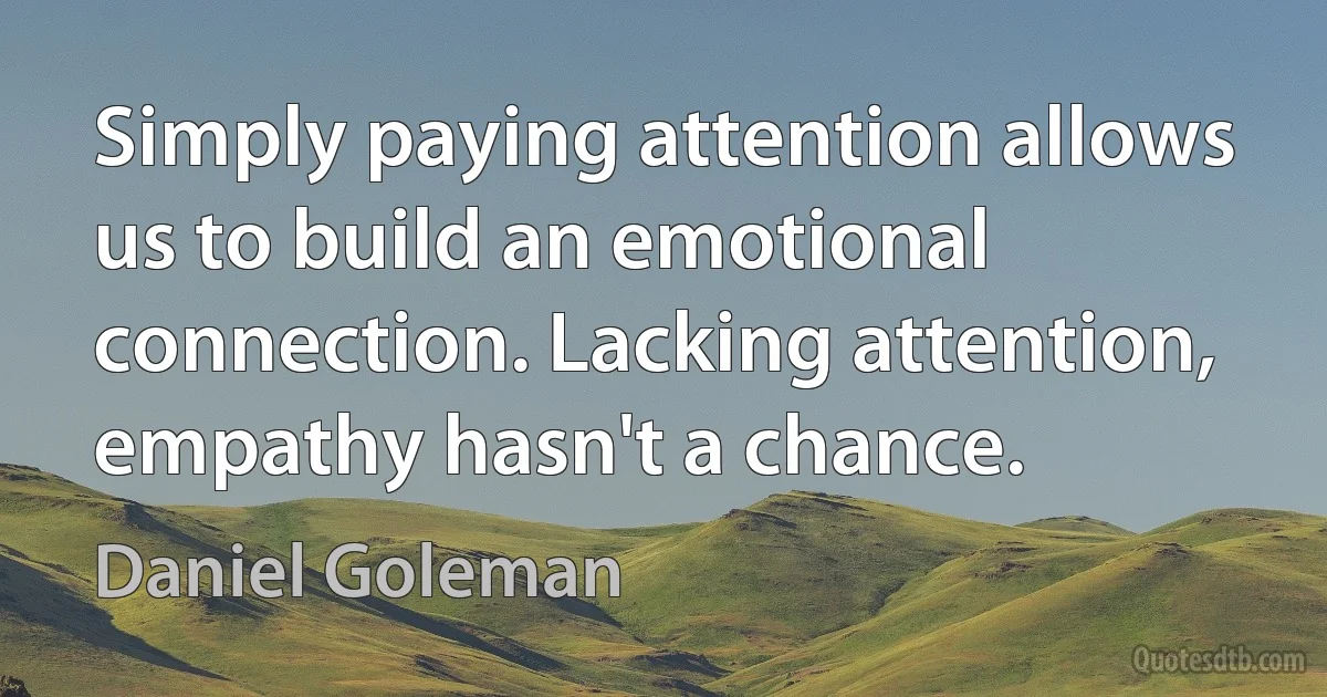 Simply paying attention allows us to build an emotional connection. Lacking attention, empathy hasn't a chance. (Daniel Goleman)