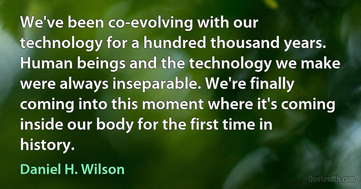 We've been co-evolving with our technology for a hundred thousand years. Human beings and the technology we make were always inseparable. We're finally coming into this moment where it's coming inside our body for the first time in history. (Daniel H. Wilson)