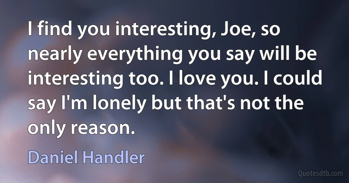 I find you interesting, Joe, so nearly everything you say will be interesting too. I love you. I could say I'm lonely but that's not the only reason. (Daniel Handler)