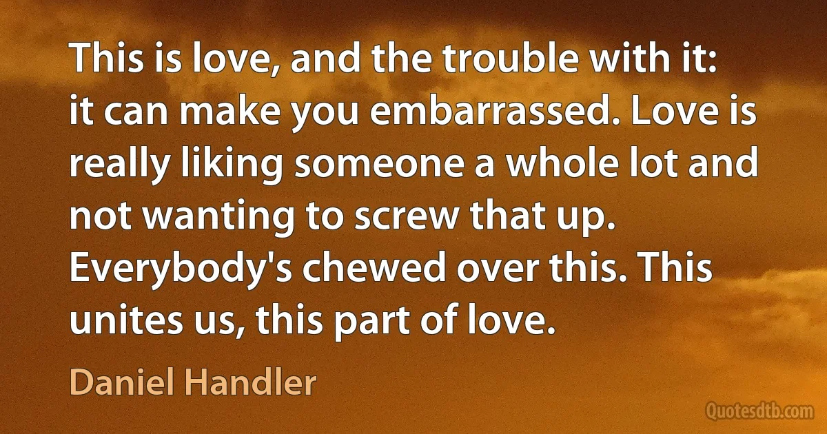 This is love, and the trouble with it: it can make you embarrassed. Love is really liking someone a whole lot and not wanting to screw that up. Everybody's chewed over this. This unites us, this part of love. (Daniel Handler)