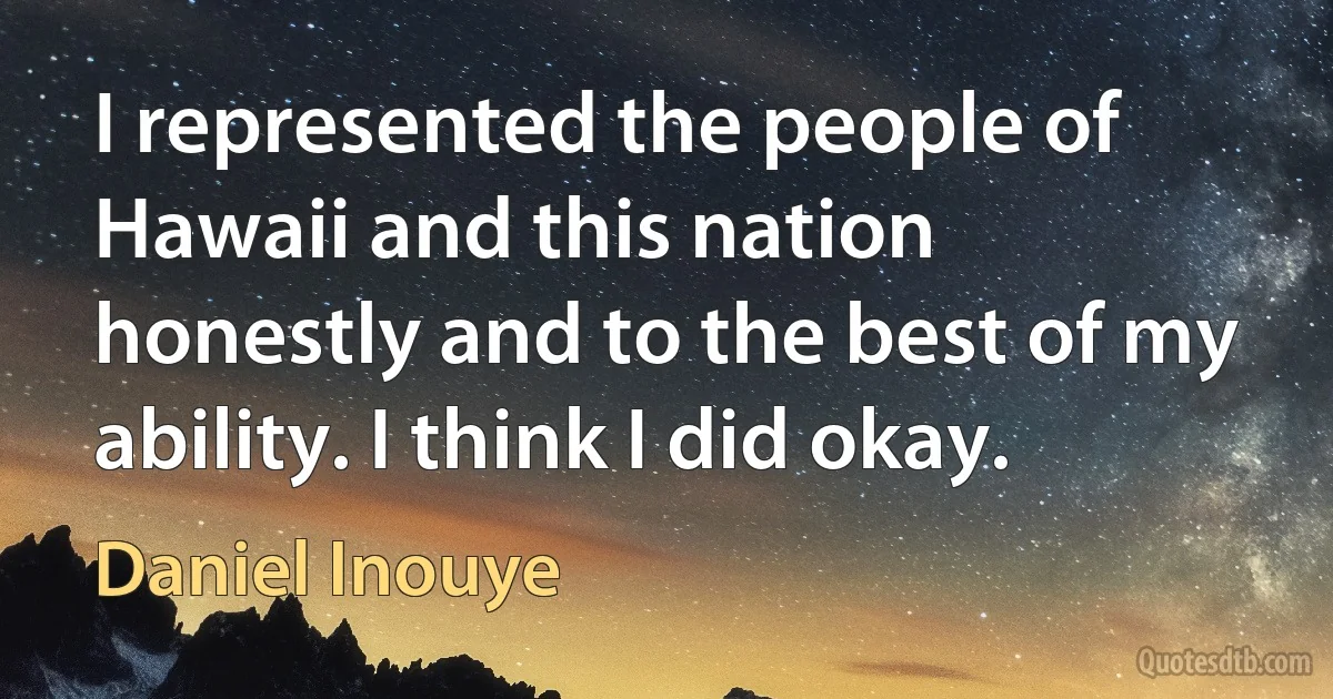 I represented the people of Hawaii and this nation honestly and to the best of my ability. I think I did okay. (Daniel Inouye)