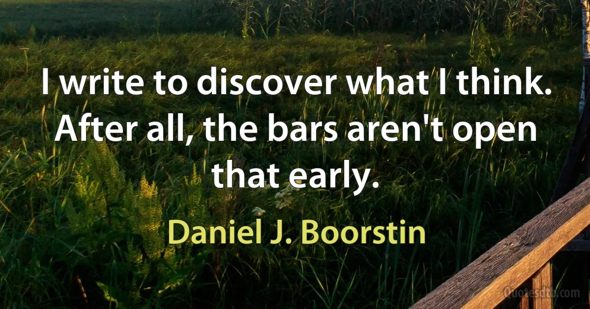 I write to discover what I think. After all, the bars aren't open that early. (Daniel J. Boorstin)