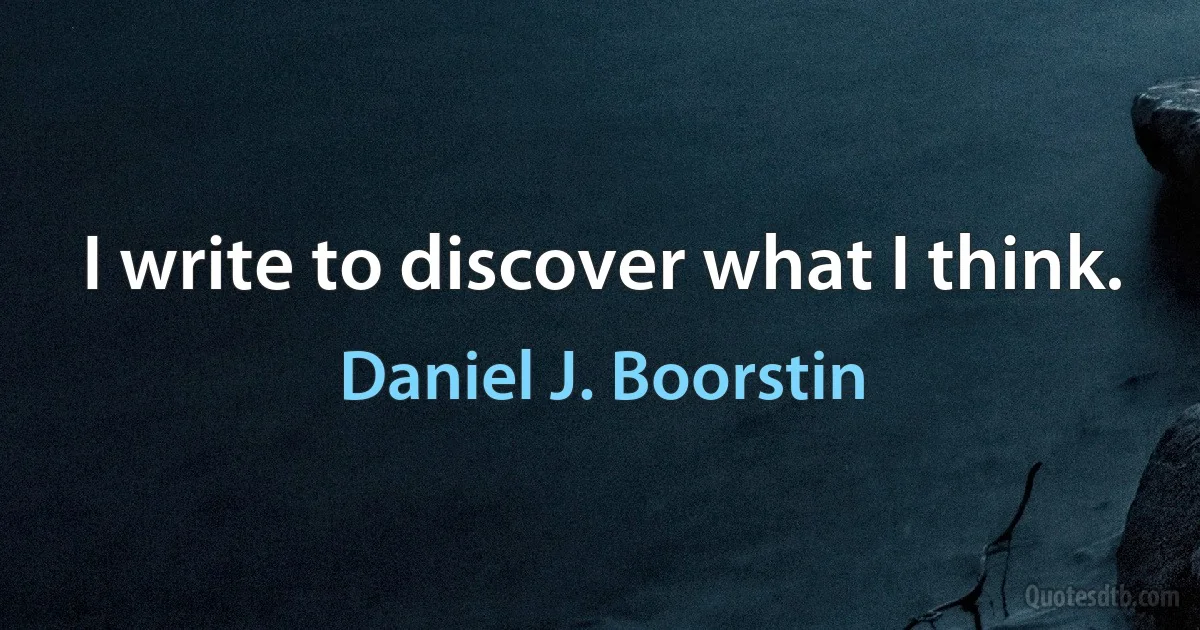 I write to discover what I think. (Daniel J. Boorstin)