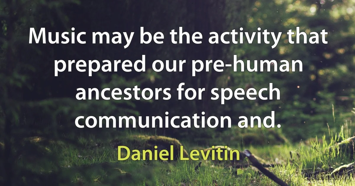 Music may be the activity that prepared our pre-human ancestors for speech communication and. (Daniel Levitin)