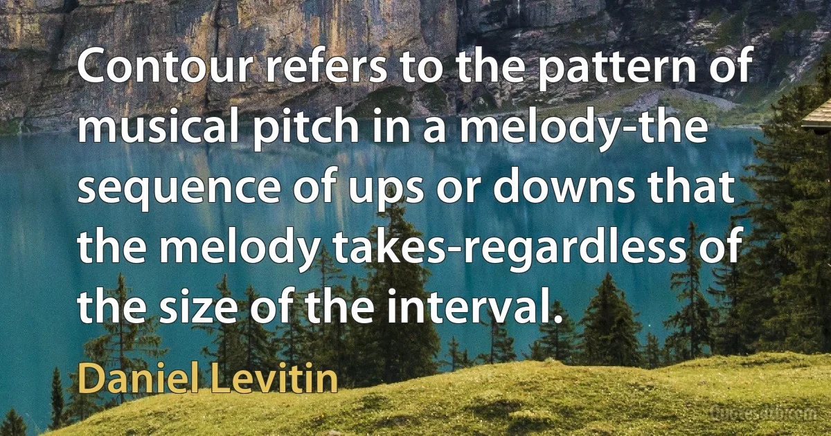 Contour refers to the pattern of musical pitch in a melody-the sequence of ups or downs that the melody takes-regardless of the size of the interval. (Daniel Levitin)