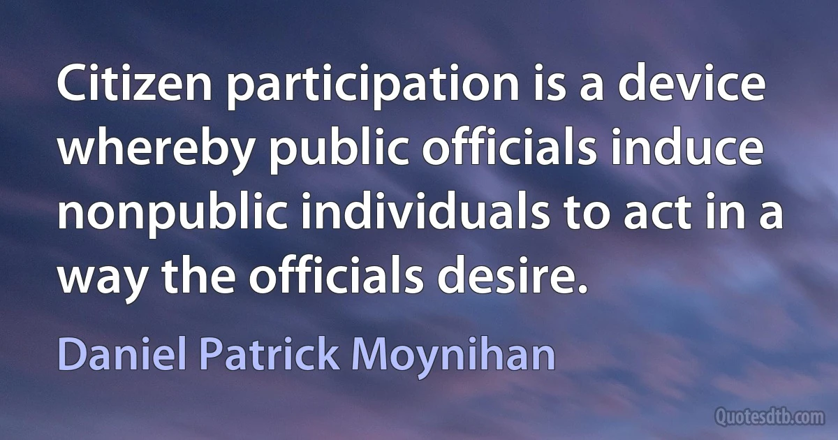 Citizen participation is a device whereby public officials induce nonpublic individuals to act in a way the officials desire. (Daniel Patrick Moynihan)