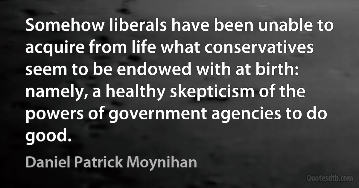 Somehow liberals have been unable to acquire from life what conservatives seem to be endowed with at birth: namely, a healthy skepticism of the powers of government agencies to do good. (Daniel Patrick Moynihan)