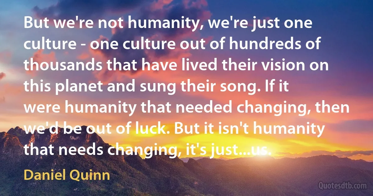 But we're not humanity, we're just one culture - one culture out of hundreds of thousands that have lived their vision on this planet and sung their song. If it were humanity that needed changing, then we'd be out of luck. But it isn't humanity that needs changing, it's just...us. (Daniel Quinn)