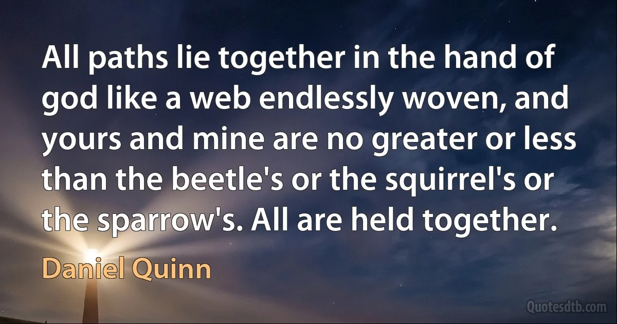 All paths lie together in the hand of god like a web endlessly woven, and yours and mine are no greater or less than the beetle's or the squirrel's or the sparrow's. All are held together. (Daniel Quinn)