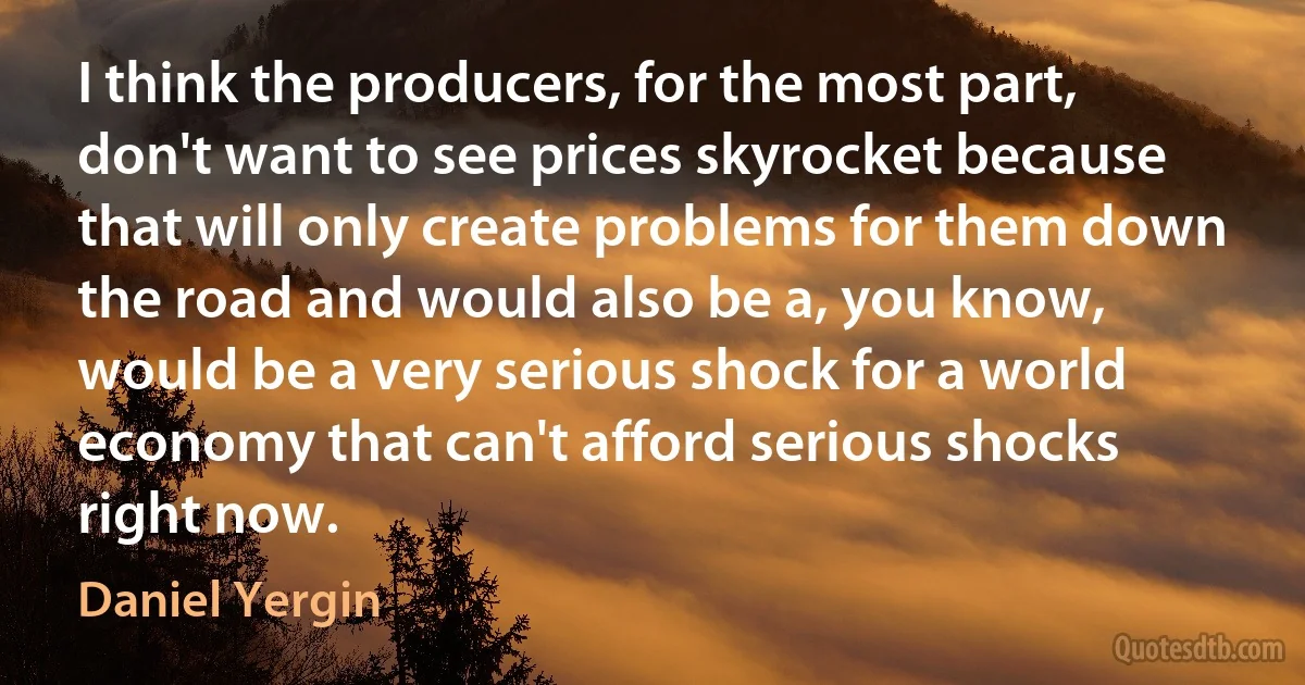 I think the producers, for the most part, don't want to see prices skyrocket because that will only create problems for them down the road and would also be a, you know, would be a very serious shock for a world economy that can't afford serious shocks right now. (Daniel Yergin)