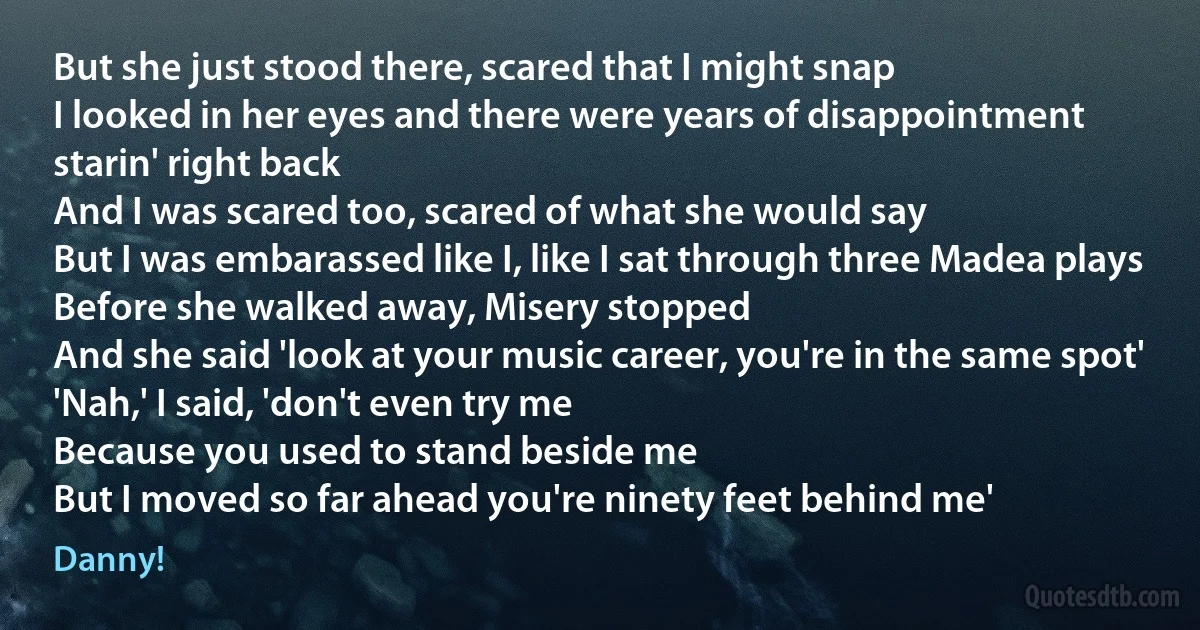 But she just stood there, scared that I might snap
I looked in her eyes and there were years of disappointment starin' right back
And I was scared too, scared of what she would say
But I was embarassed like I, like I sat through three Madea plays
Before she walked away, Misery stopped
And she said 'look at your music career, you're in the same spot'
'Nah,' I said, 'don't even try me
Because you used to stand beside me
But I moved so far ahead you're ninety feet behind me' (Danny!)
