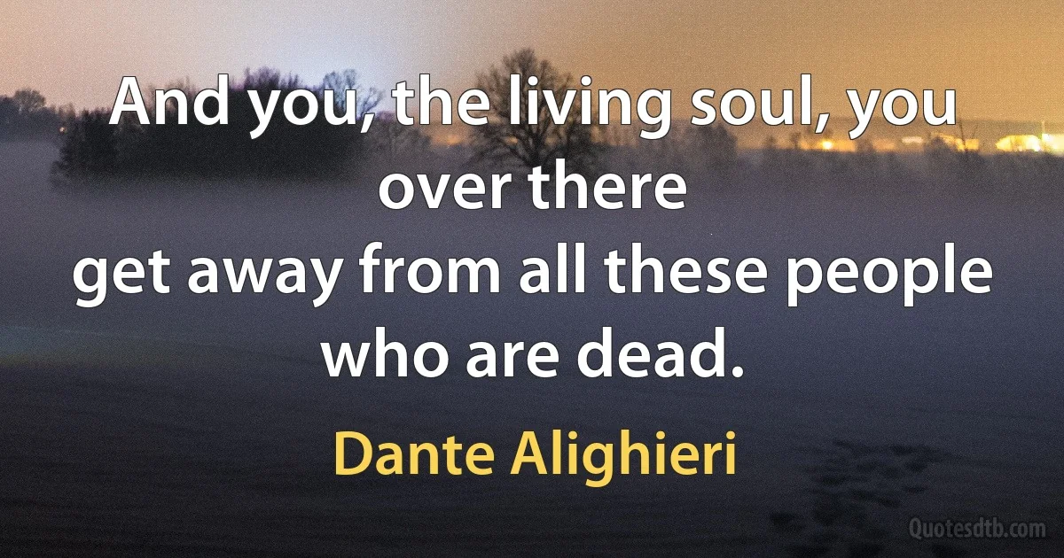 And you, the living soul, you over there
get away from all these people who are dead. (Dante Alighieri)