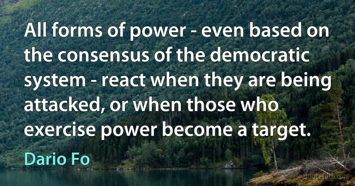 All forms of power - even based on the consensus of the democratic system - react when they are being attacked, or when those who exercise power become a target. (Dario Fo)