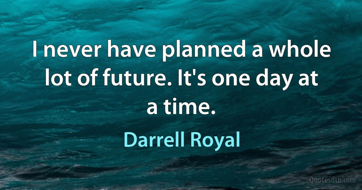 I never have planned a whole lot of future. It's one day at a time. (Darrell Royal)