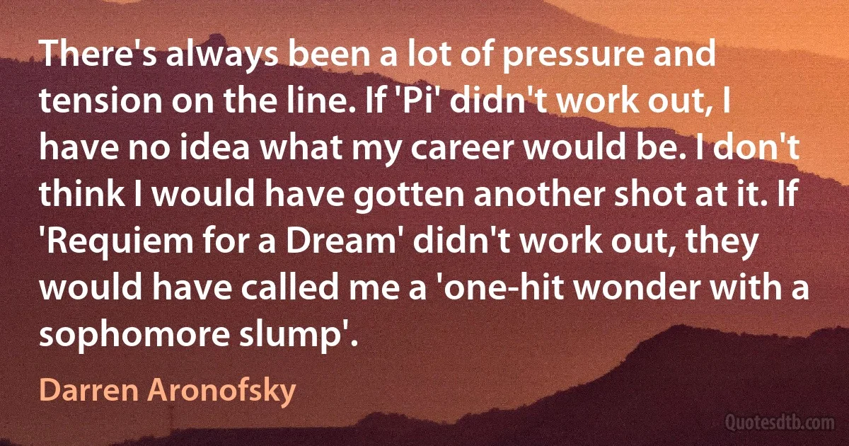 There's always been a lot of pressure and tension on the line. If 'Pi' didn't work out, I have no idea what my career would be. I don't think I would have gotten another shot at it. If 'Requiem for a Dream' didn't work out, they would have called me a 'one-hit wonder with a sophomore slump'. (Darren Aronofsky)