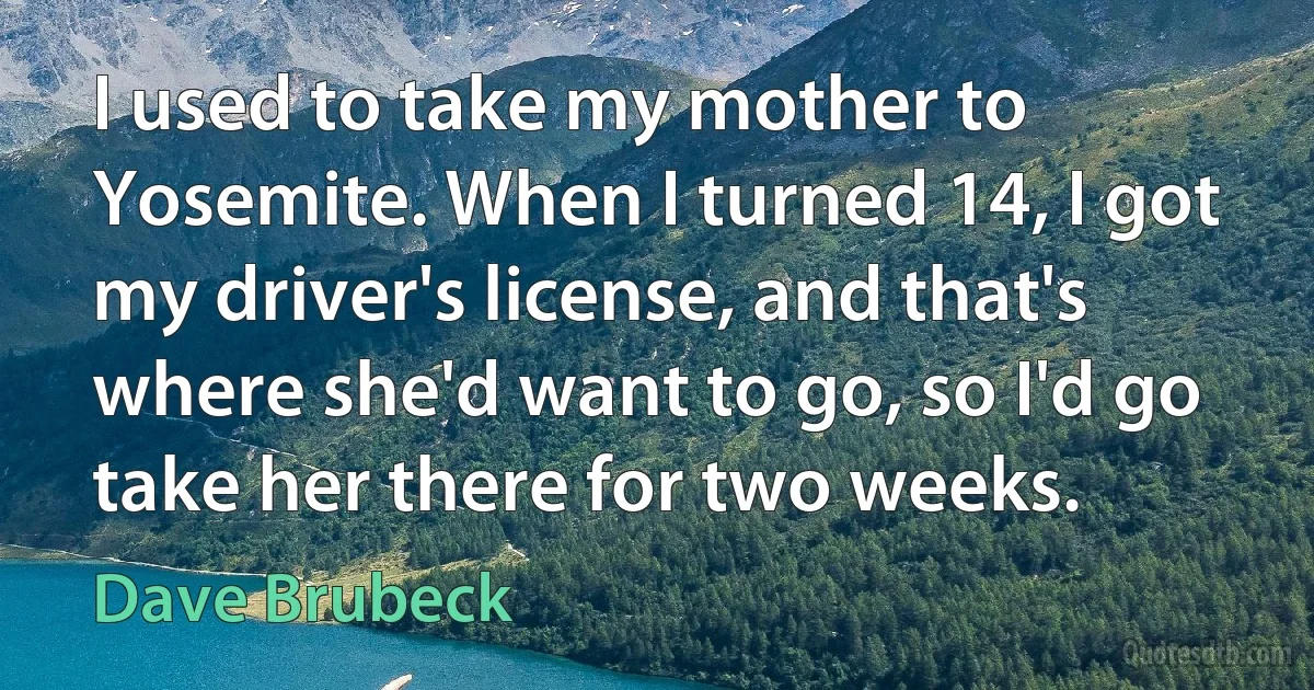 I used to take my mother to Yosemite. When I turned 14, I got my driver's license, and that's where she'd want to go, so I'd go take her there for two weeks. (Dave Brubeck)