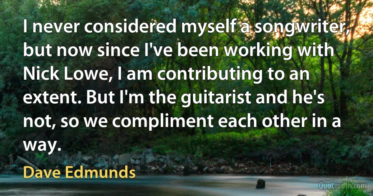 I never considered myself a songwriter, but now since I've been working with Nick Lowe, I am contributing to an extent. But I'm the guitarist and he's not, so we compliment each other in a way. (Dave Edmunds)