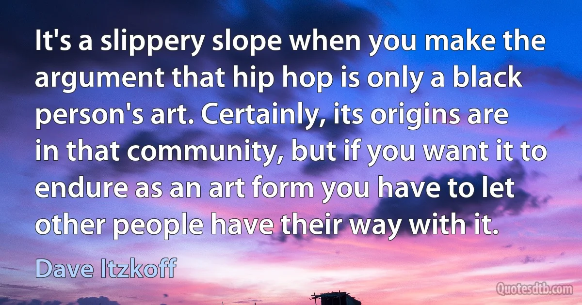 It's a slippery slope when you make the argument that hip hop is only a black person's art. Certainly, its origins are in that community, but if you want it to endure as an art form you have to let other people have their way with it. (Dave Itzkoff)