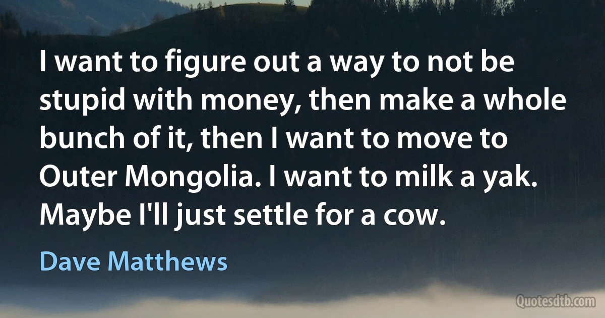 I want to figure out a way to not be stupid with money, then make a whole bunch of it, then I want to move to Outer Mongolia. I want to milk a yak. Maybe I'll just settle for a cow. (Dave Matthews)