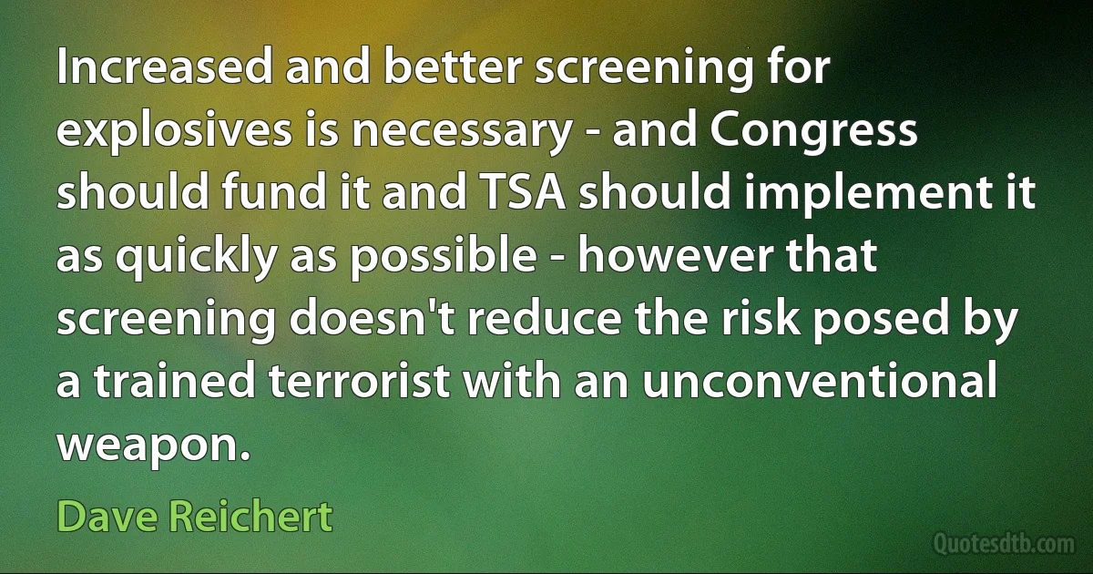 Increased and better screening for explosives is necessary - and Congress should fund it and TSA should implement it as quickly as possible - however that screening doesn't reduce the risk posed by a trained terrorist with an unconventional weapon. (Dave Reichert)