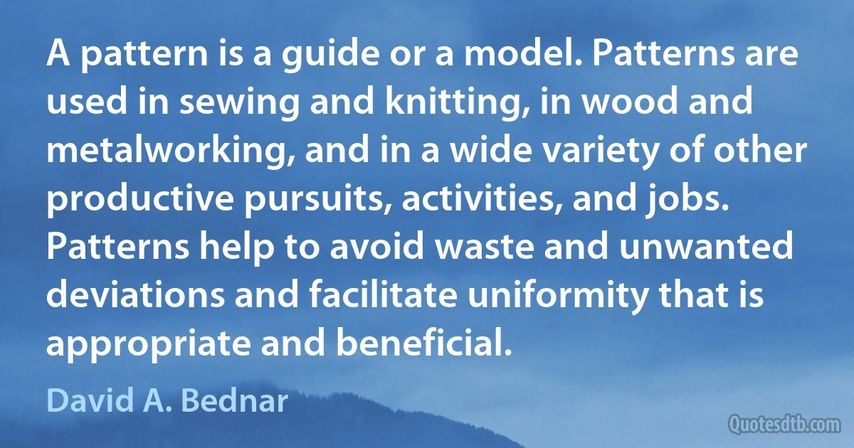 A pattern is a guide or a model. Patterns are used in sewing and knitting, in wood and metalworking, and in a wide variety of other productive pursuits, activities, and jobs. Patterns help to avoid waste and unwanted deviations and facilitate uniformity that is appropriate and beneficial. (David A. Bednar)