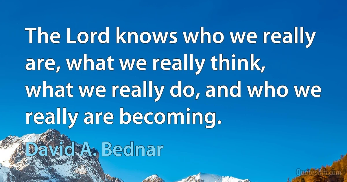 The Lord knows who we really are, what we really think, what we really do, and who we really are becoming. (David A. Bednar)