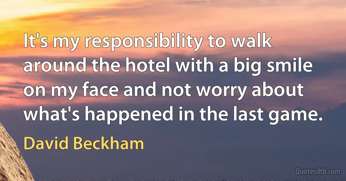 It's my responsibility to walk around the hotel with a big smile on my face and not worry about what's happened in the last game. (David Beckham)