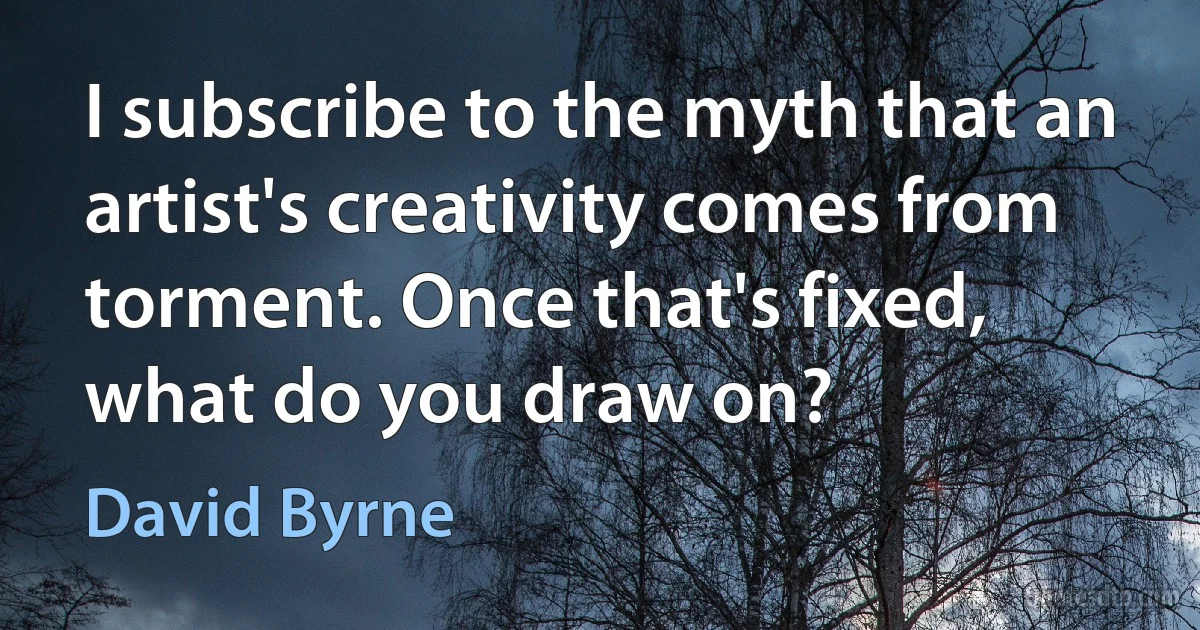 I subscribe to the myth that an artist's creativity comes from torment. Once that's fixed, what do you draw on? (David Byrne)