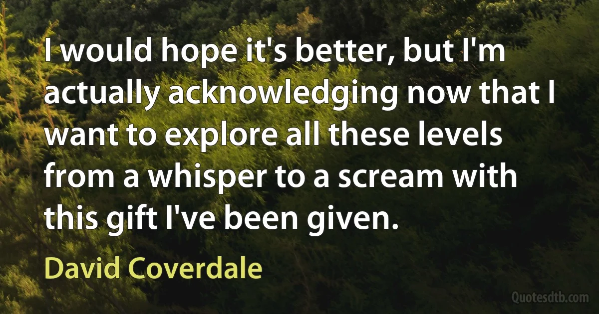 I would hope it's better, but I'm actually acknowledging now that I want to explore all these levels from a whisper to a scream with this gift I've been given. (David Coverdale)