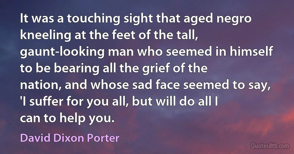 It was a touching sight that aged negro kneeling at the feet of the tall, gaunt-looking man who seemed in himself to be bearing all the grief of the nation, and whose sad face seemed to say, 'I suffer for you all, but will do all I can to help you. (David Dixon Porter)