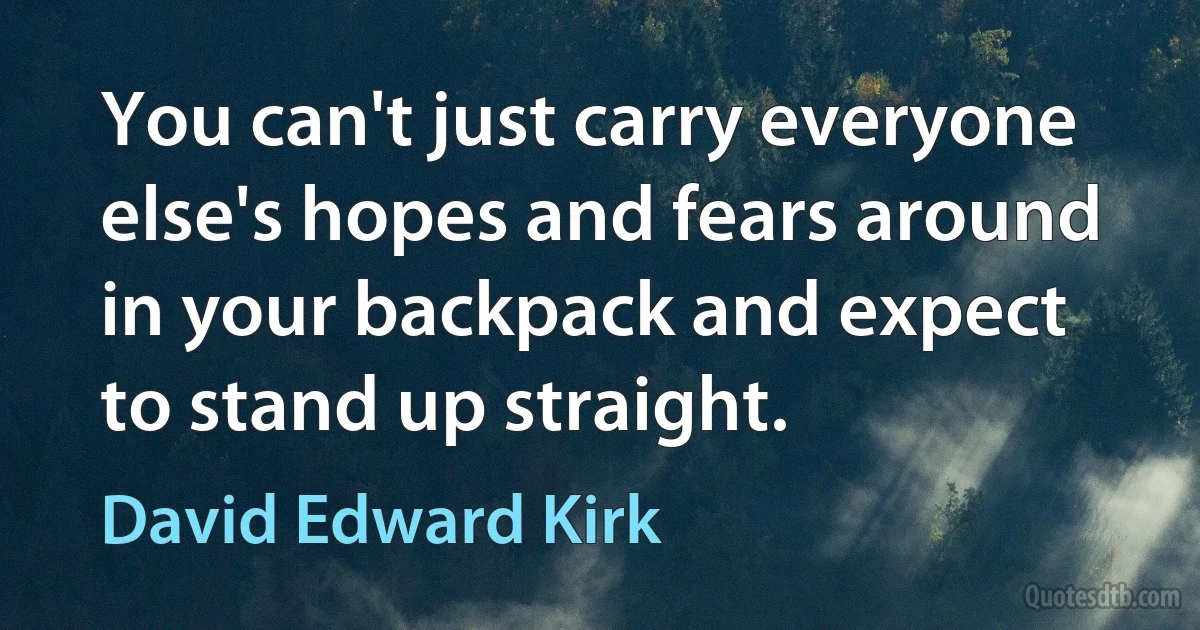 You can't just carry everyone else's hopes and fears around in your backpack and expect to stand up straight. (David Edward Kirk)