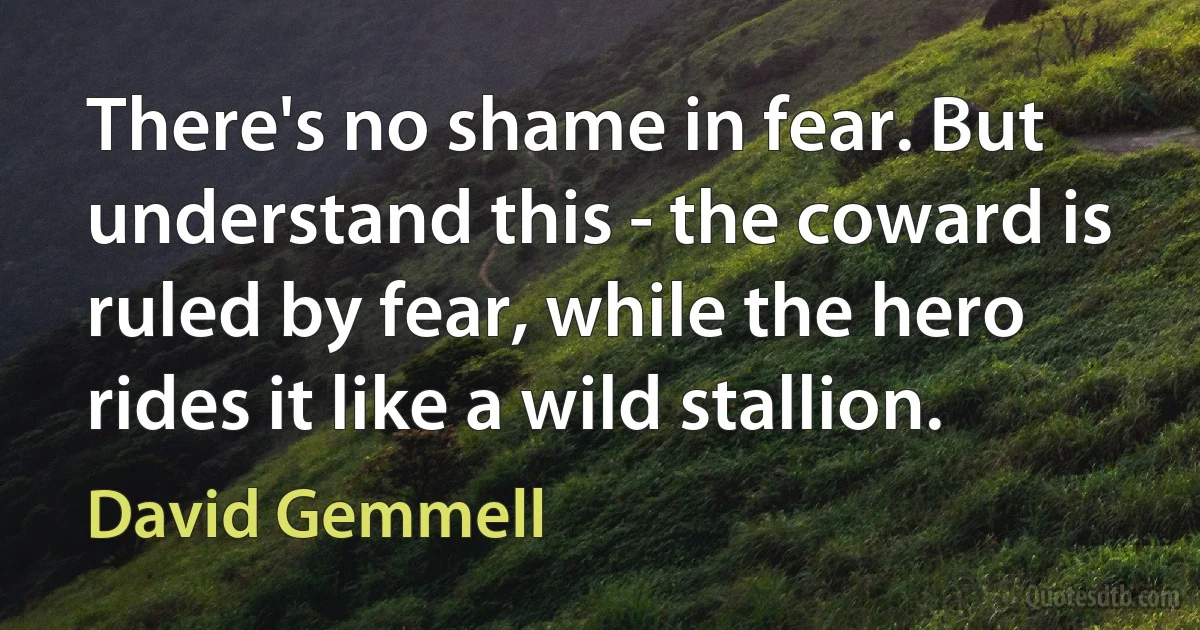 There's no shame in fear. But understand this - the coward is ruled by fear, while the hero rides it like a wild stallion. (David Gemmell)