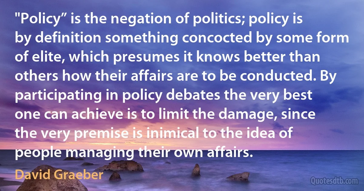 "Policy” is the negation of politics; policy is by definition something concocted by some form of elite, which presumes it knows better than others how their affairs are to be conducted. By participating in policy debates the very best one can achieve is to limit the damage, since the very premise is inimical to the idea of people managing their own affairs. (David Graeber)