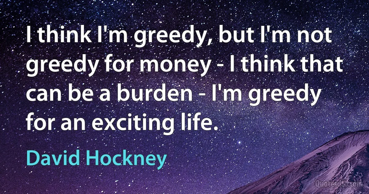 I think I'm greedy, but I'm not greedy for money - I think that can be a burden - I'm greedy for an exciting life. (David Hockney)