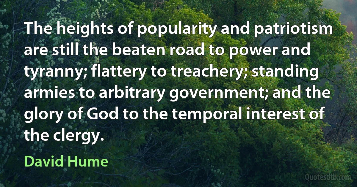 The heights of popularity and patriotism are still the beaten road to power and tyranny; flattery to treachery; standing armies to arbitrary government; and the glory of God to the temporal interest of the clergy. (David Hume)