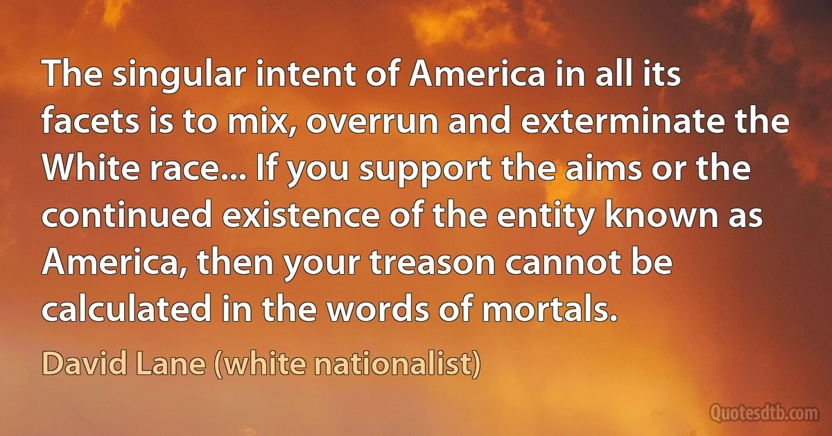 The singular intent of America in all its facets is to mix, overrun and exterminate the White race... If you support the aims or the continued existence of the entity known as America, then your treason cannot be calculated in the words of mortals. (David Lane (white nationalist))