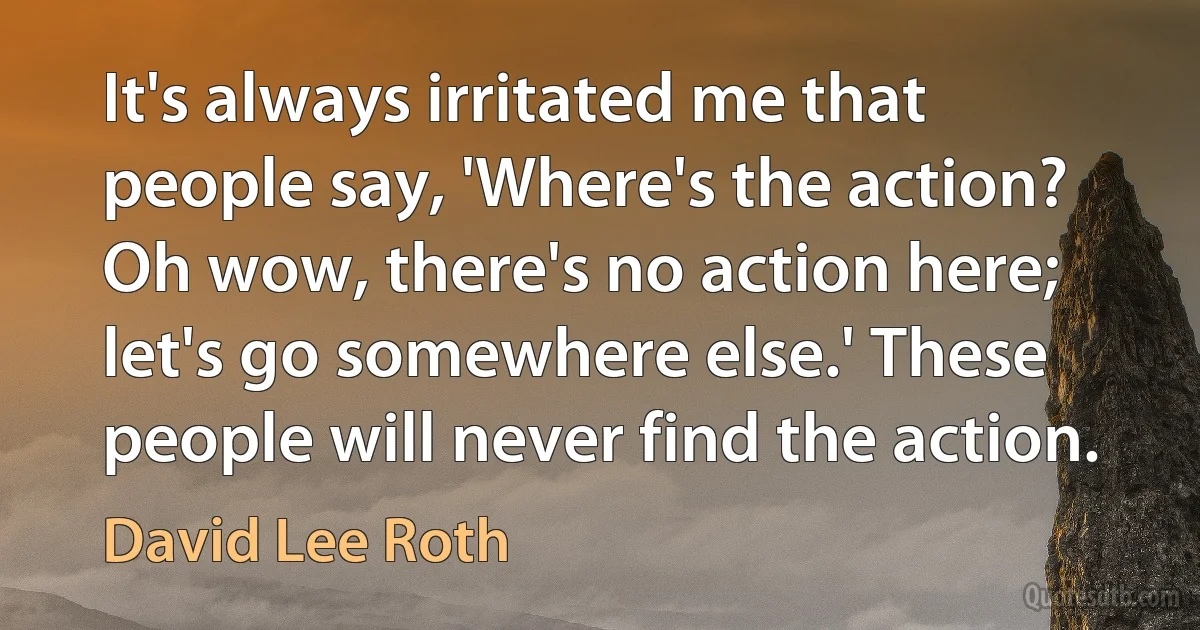 It's always irritated me that people say, 'Where's the action? Oh wow, there's no action here; let's go somewhere else.' These people will never find the action. (David Lee Roth)