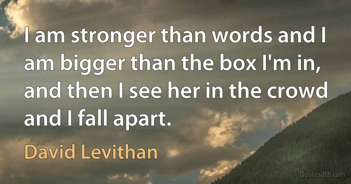 I am stronger than words and I am bigger than the box I'm in, and then I see her in the crowd and I fall apart. (David Levithan)