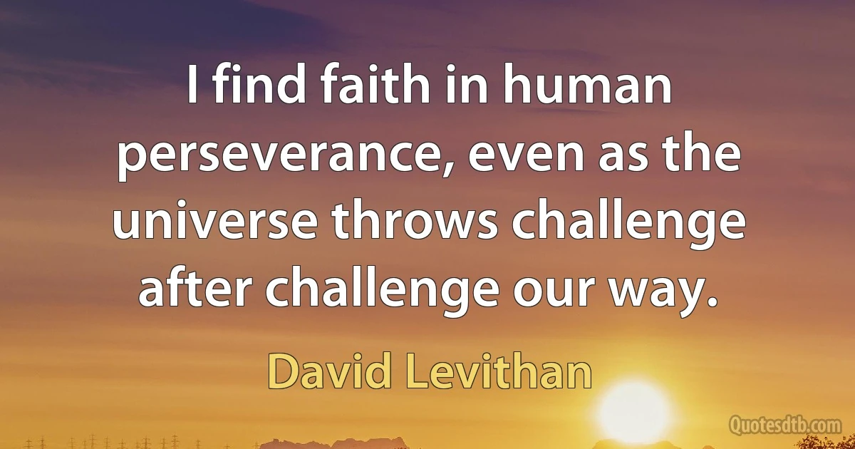 I find faith in human perseverance, even as the universe throws challenge after challenge our way. (David Levithan)