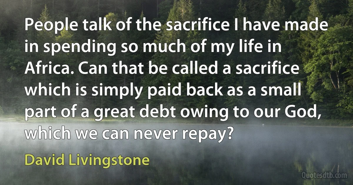 People talk of the sacrifice I have made in spending so much of my life in Africa. Can that be called a sacrifice which is simply paid back as a small part of a great debt owing to our God, which we can never repay? (David Livingstone)