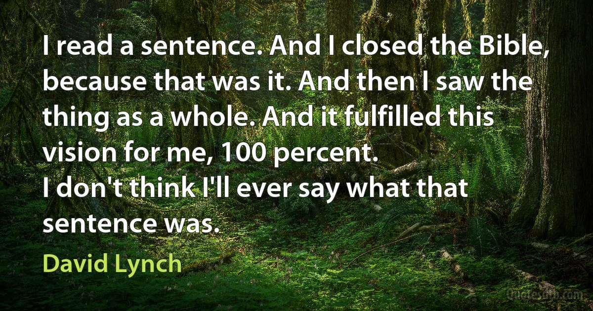 I read a sentence. And I closed the Bible, because that was it. And then I saw the thing as a whole. And it fulfilled this vision for me, 100 percent.
I don't think I'll ever say what that sentence was. (David Lynch)