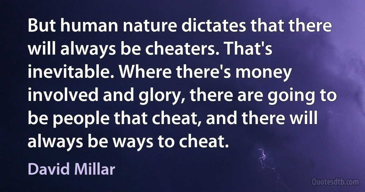 But human nature dictates that there will always be cheaters. That's inevitable. Where there's money involved and glory, there are going to be people that cheat, and there will always be ways to cheat. (David Millar)