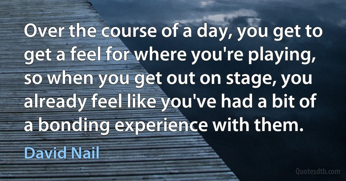 Over the course of a day, you get to get a feel for where you're playing, so when you get out on stage, you already feel like you've had a bit of a bonding experience with them. (David Nail)