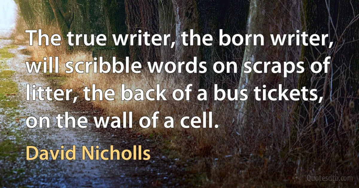 The true writer, the born writer, will scribble words on scraps of litter, the back of a bus tickets, on the wall of a cell. (David Nicholls)