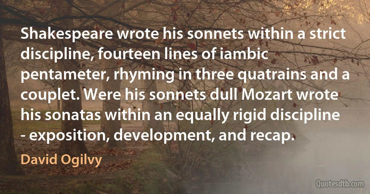 Shakespeare wrote his sonnets within a strict discipline, fourteen lines of iambic pentameter, rhyming in three quatrains and a couplet. Were his sonnets dull Mozart wrote his sonatas within an equally rigid discipline - exposition, development, and recap. (David Ogilvy)