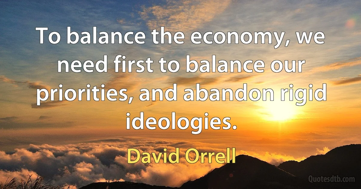 To balance the economy, we need first to balance our priorities, and abandon rigid ideologies. (David Orrell)