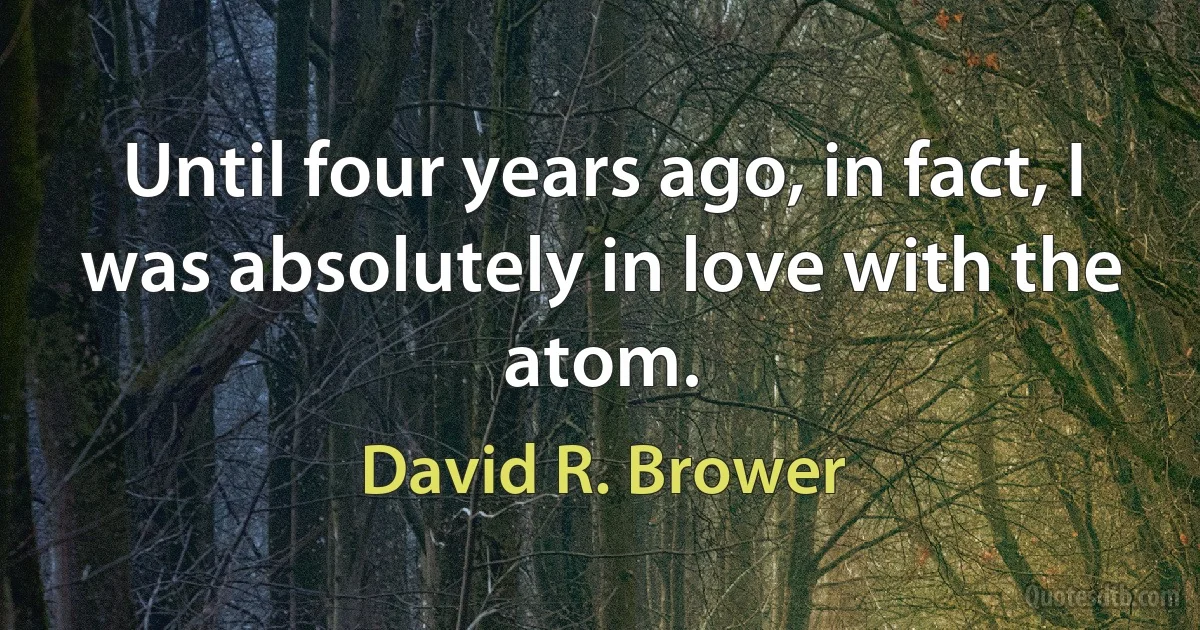 Until four years ago, in fact, I was absolutely in love with the atom. (David R. Brower)