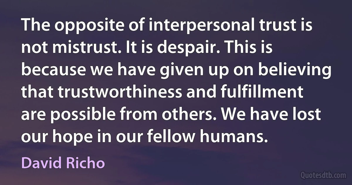 The opposite of interpersonal trust is not mistrust. It is despair. This is because we have given up on believing that trustworthiness and fulfillment are possible from others. We have lost our hope in our fellow humans. (David Richo)